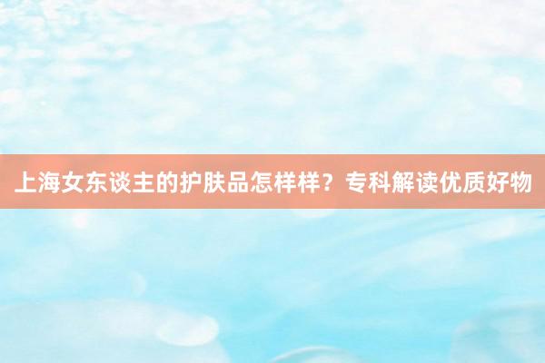 上海女东谈主的护肤品怎样样？专科解读优质好物