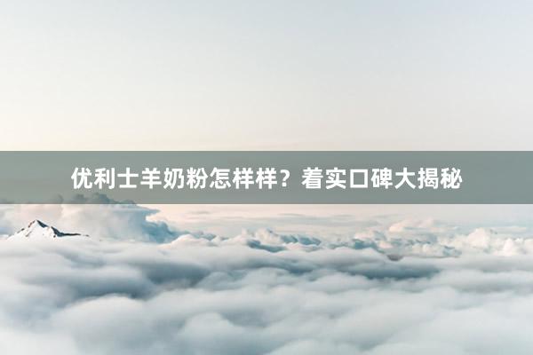 优利士羊奶粉怎样样？着实口碑大揭秘